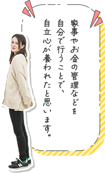 家事やお金の管理などを自分で行うことで、自立心が養われたと思います。