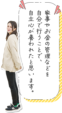 家事やお金の管理などを自分で行うことで、自立心が養われたと思います。