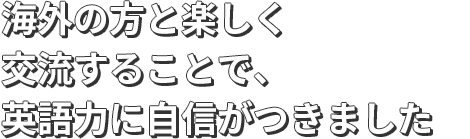海外の方と楽しく交流することで、英語力に自信がつきました