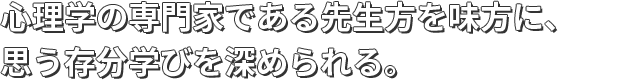 心理学の専門家である先生方を味方に、思う存分学びを深められる。