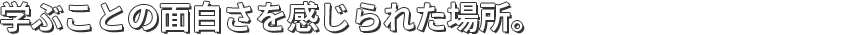 学ぶことの面白さを感じられた場所。