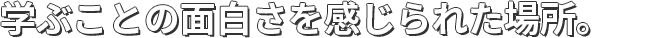 学ぶことの面白さを感じられた場所。