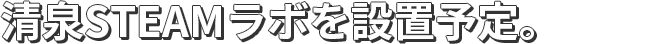 清泉STEAMラボを設置予定。