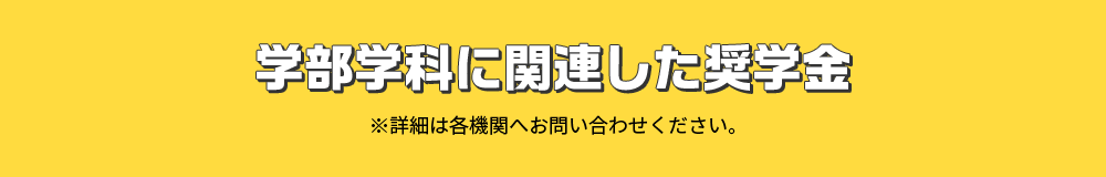 学部学科に関連した奨学金 ※詳細は各機関へお問い合わせください。