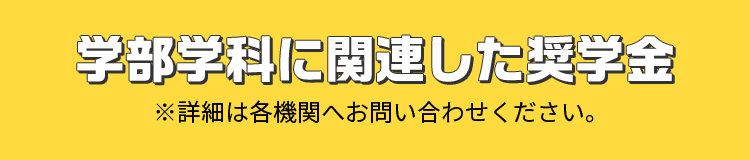 学部学科に関連した奨学金 ※詳細は各機関へお問い合わせください。