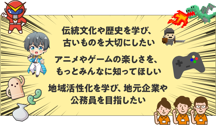 伝統文化や歴史を学び、古いものを大切にしたい アニメやゲームの楽しさを、もっとみんなに知ってほしい 地域活性化を学び、地元企業や公務員を目指したい