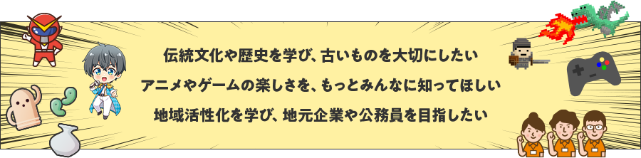 伝統文化や歴史を学び、古いものを大切にしたい アニメやゲームの楽しさを、もっとみんなに知ってほしい 地域活性化を学び、地元企業や公務員を目指したい