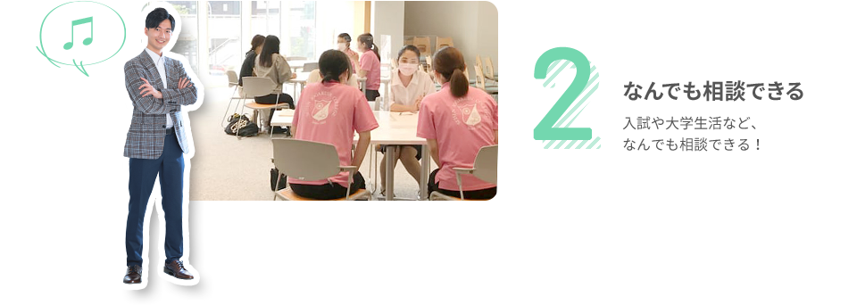 2 なんでも相談できる 入試や大学生活など、なんでも相談できる！